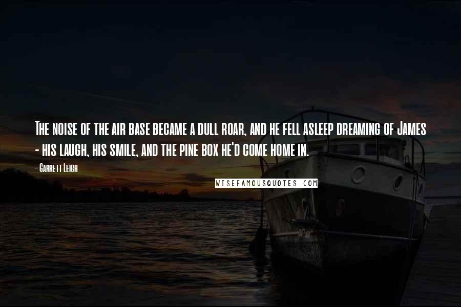 Garrett Leigh Quotes: The noise of the air base became a dull roar, and he fell asleep dreaming of James - his laugh, his smile, and the pine box he'd come home in.