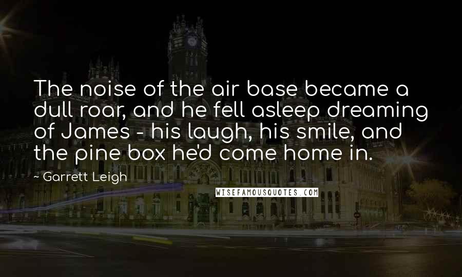 Garrett Leigh Quotes: The noise of the air base became a dull roar, and he fell asleep dreaming of James - his laugh, his smile, and the pine box he'd come home in.