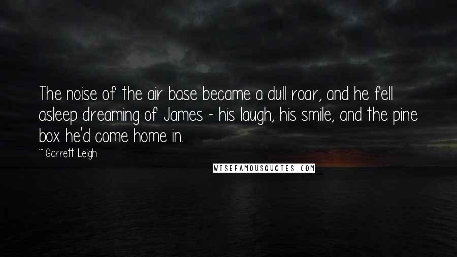 Garrett Leigh Quotes: The noise of the air base became a dull roar, and he fell asleep dreaming of James - his laugh, his smile, and the pine box he'd come home in.