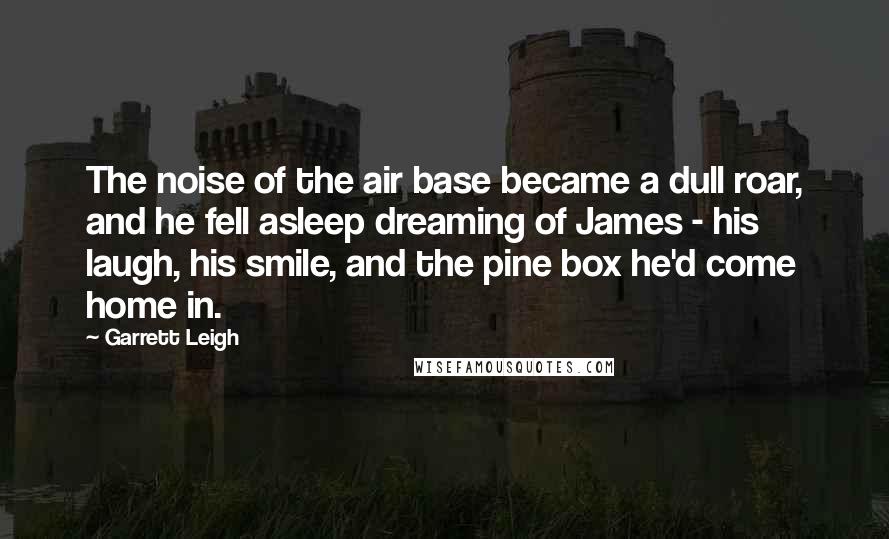 Garrett Leigh Quotes: The noise of the air base became a dull roar, and he fell asleep dreaming of James - his laugh, his smile, and the pine box he'd come home in.