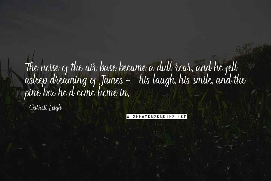 Garrett Leigh Quotes: The noise of the air base became a dull roar, and he fell asleep dreaming of James - his laugh, his smile, and the pine box he'd come home in.