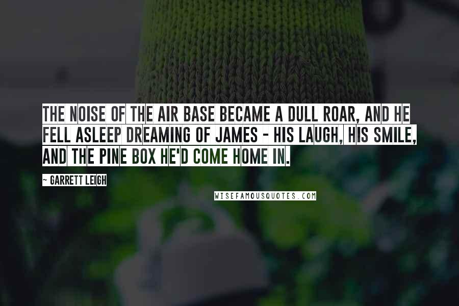 Garrett Leigh Quotes: The noise of the air base became a dull roar, and he fell asleep dreaming of James - his laugh, his smile, and the pine box he'd come home in.