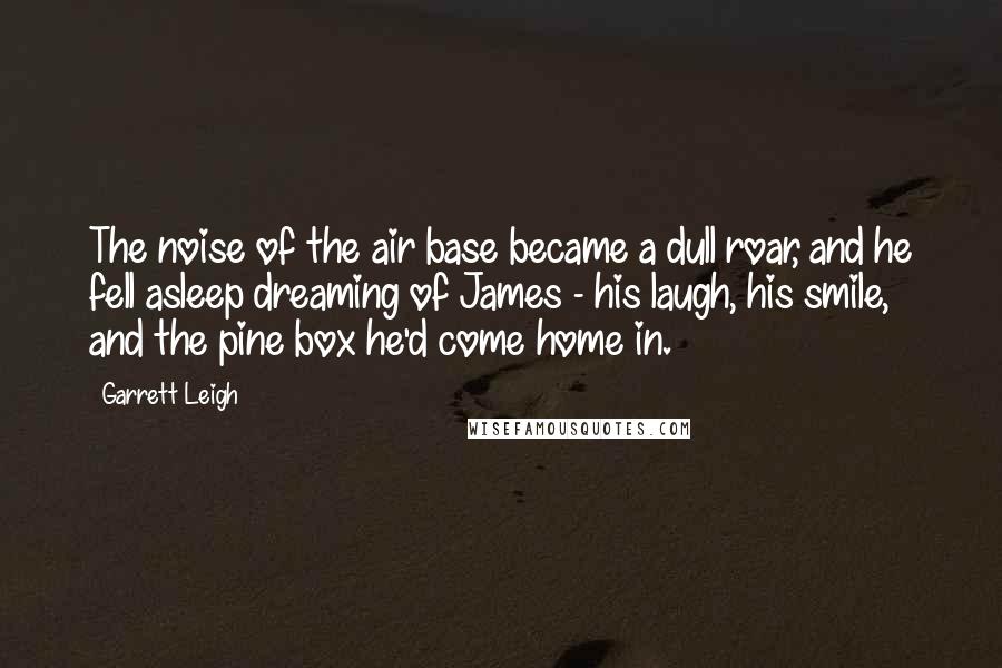 Garrett Leigh Quotes: The noise of the air base became a dull roar, and he fell asleep dreaming of James - his laugh, his smile, and the pine box he'd come home in.