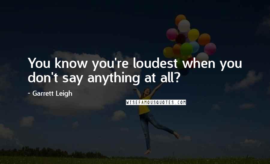 Garrett Leigh Quotes: You know you're loudest when you don't say anything at all?