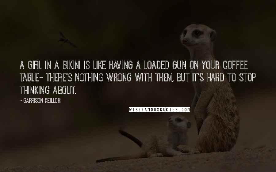 Garrison Keillor Quotes: A girl in a bikini is like having a loaded gun on your coffee table- There's nothing wrong with them, but it's hard to stop thinking about.