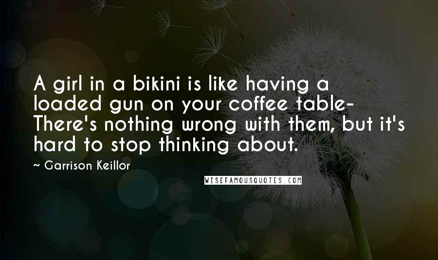 Garrison Keillor Quotes: A girl in a bikini is like having a loaded gun on your coffee table- There's nothing wrong with them, but it's hard to stop thinking about.