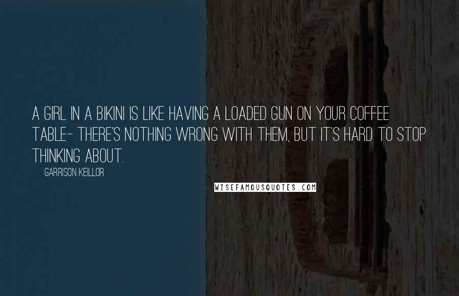 Garrison Keillor Quotes: A girl in a bikini is like having a loaded gun on your coffee table- There's nothing wrong with them, but it's hard to stop thinking about.