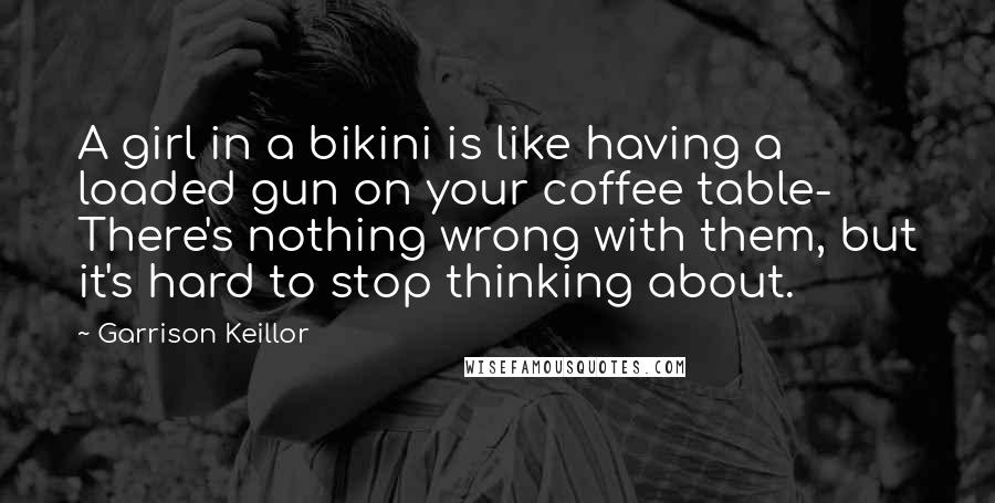 Garrison Keillor Quotes: A girl in a bikini is like having a loaded gun on your coffee table- There's nothing wrong with them, but it's hard to stop thinking about.