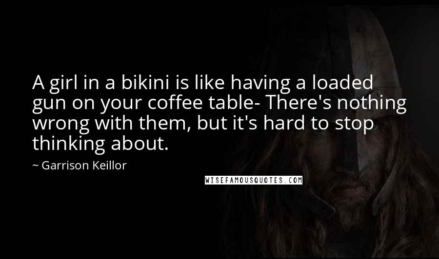 Garrison Keillor Quotes: A girl in a bikini is like having a loaded gun on your coffee table- There's nothing wrong with them, but it's hard to stop thinking about.