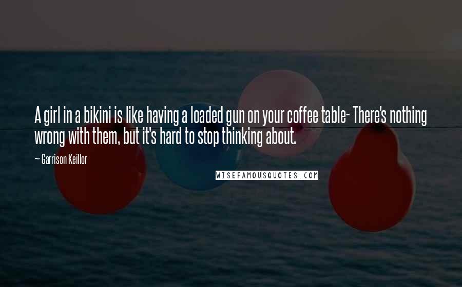 Garrison Keillor Quotes: A girl in a bikini is like having a loaded gun on your coffee table- There's nothing wrong with them, but it's hard to stop thinking about.