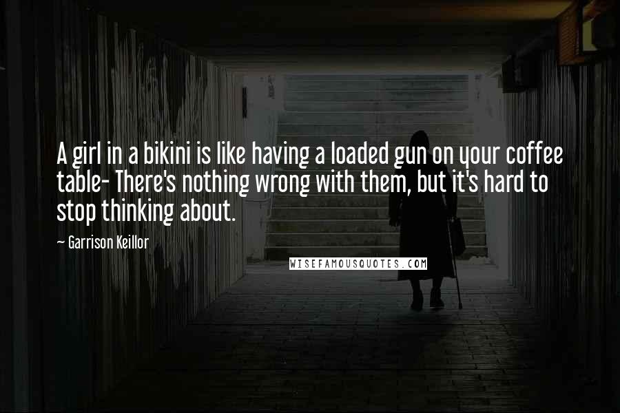 Garrison Keillor Quotes: A girl in a bikini is like having a loaded gun on your coffee table- There's nothing wrong with them, but it's hard to stop thinking about.