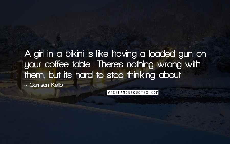 Garrison Keillor Quotes: A girl in a bikini is like having a loaded gun on your coffee table- There's nothing wrong with them, but it's hard to stop thinking about.