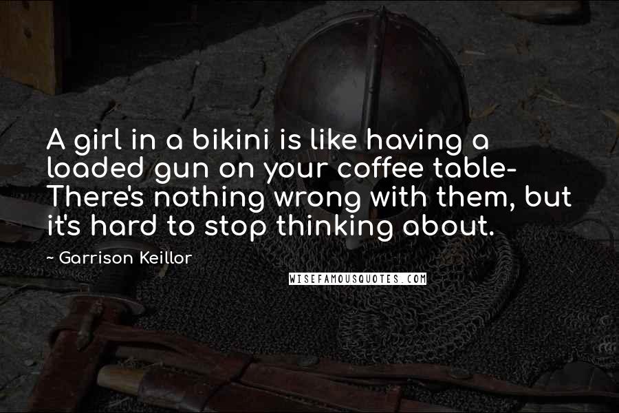 Garrison Keillor Quotes: A girl in a bikini is like having a loaded gun on your coffee table- There's nothing wrong with them, but it's hard to stop thinking about.