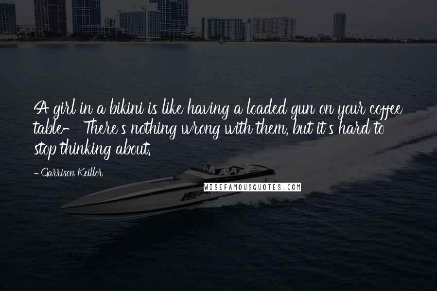 Garrison Keillor Quotes: A girl in a bikini is like having a loaded gun on your coffee table- There's nothing wrong with them, but it's hard to stop thinking about.