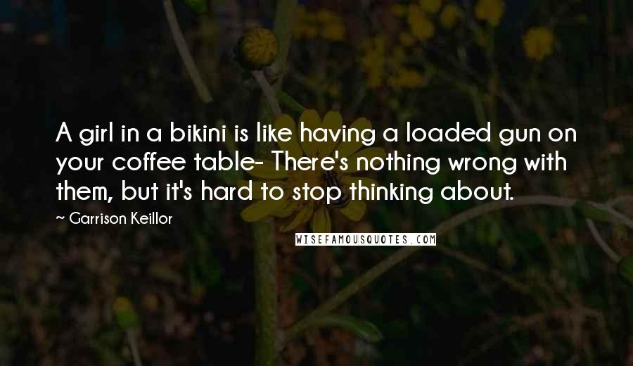 Garrison Keillor Quotes: A girl in a bikini is like having a loaded gun on your coffee table- There's nothing wrong with them, but it's hard to stop thinking about.