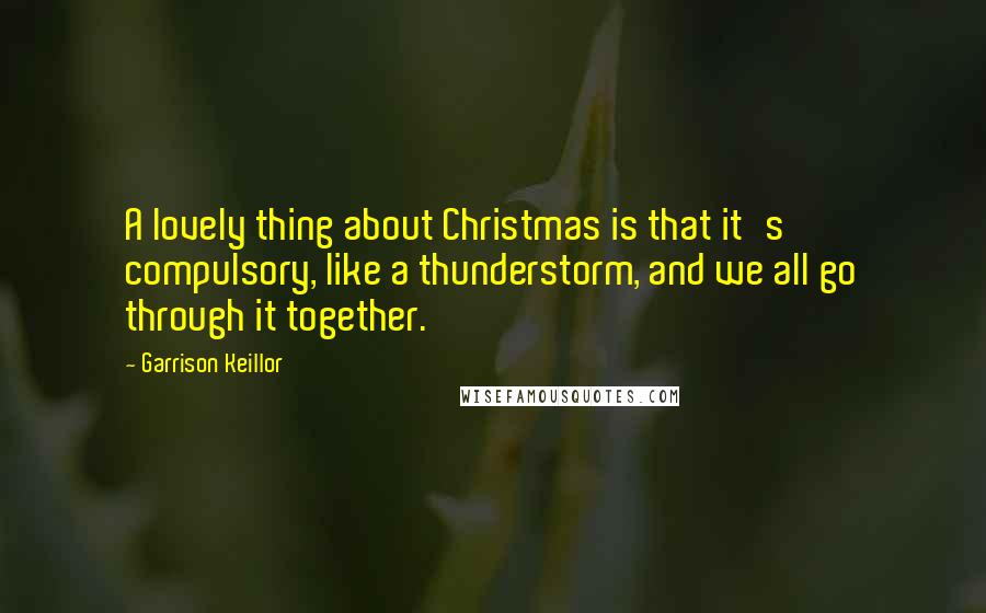 Garrison Keillor Quotes: A lovely thing about Christmas is that it's compulsory, like a thunderstorm, and we all go through it together.