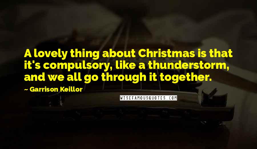 Garrison Keillor Quotes: A lovely thing about Christmas is that it's compulsory, like a thunderstorm, and we all go through it together.