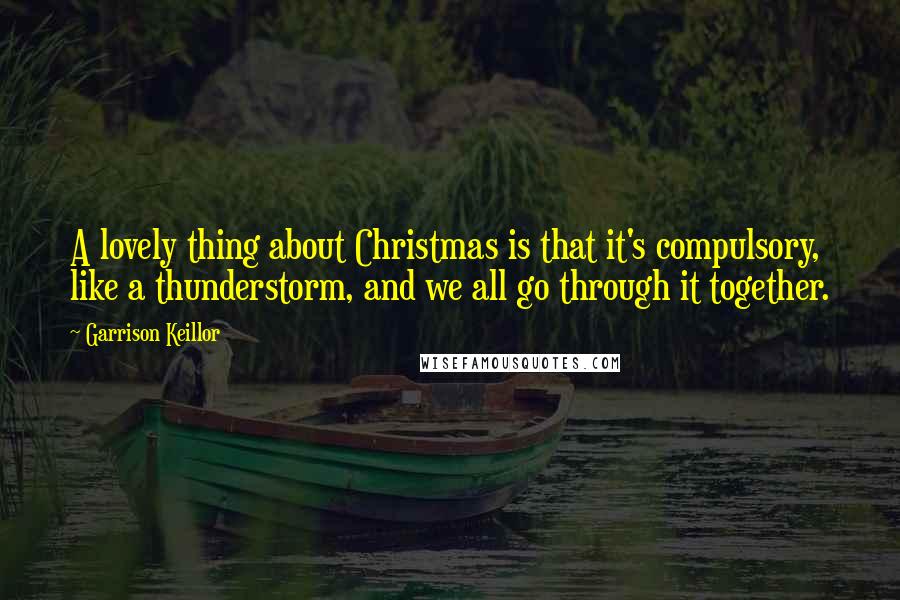 Garrison Keillor Quotes: A lovely thing about Christmas is that it's compulsory, like a thunderstorm, and we all go through it together.