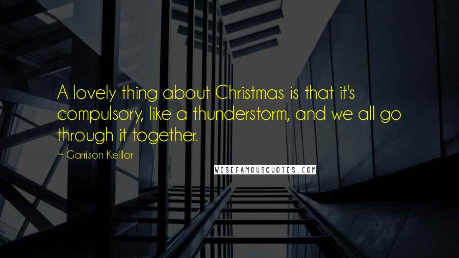 Garrison Keillor Quotes: A lovely thing about Christmas is that it's compulsory, like a thunderstorm, and we all go through it together.