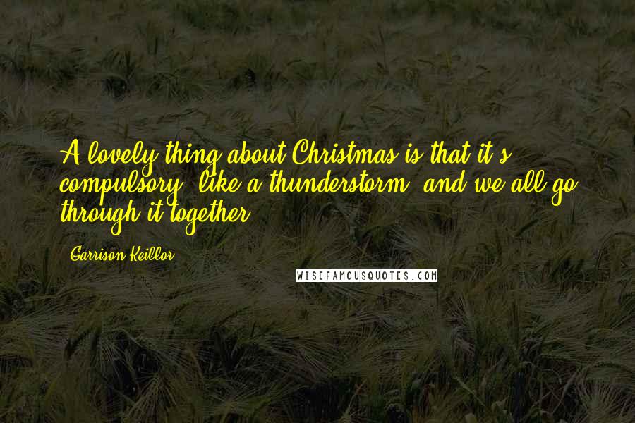 Garrison Keillor Quotes: A lovely thing about Christmas is that it's compulsory, like a thunderstorm, and we all go through it together.