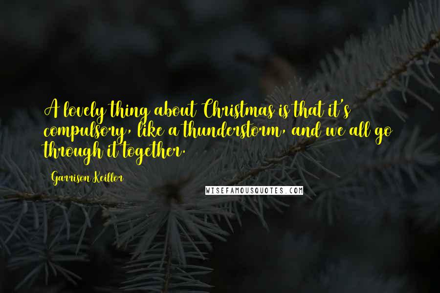 Garrison Keillor Quotes: A lovely thing about Christmas is that it's compulsory, like a thunderstorm, and we all go through it together.