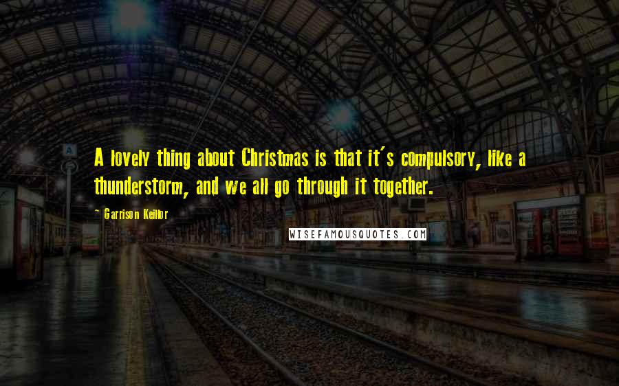 Garrison Keillor Quotes: A lovely thing about Christmas is that it's compulsory, like a thunderstorm, and we all go through it together.
