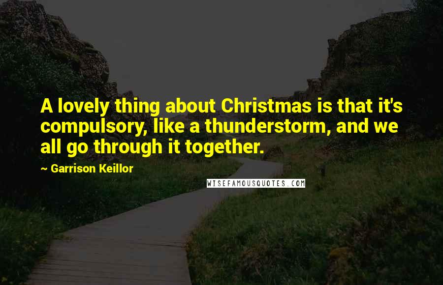 Garrison Keillor Quotes: A lovely thing about Christmas is that it's compulsory, like a thunderstorm, and we all go through it together.