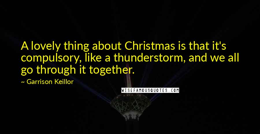 Garrison Keillor Quotes: A lovely thing about Christmas is that it's compulsory, like a thunderstorm, and we all go through it together.