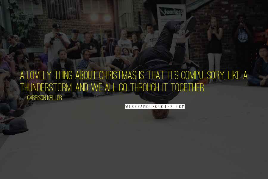 Garrison Keillor Quotes: A lovely thing about Christmas is that it's compulsory, like a thunderstorm, and we all go through it together.