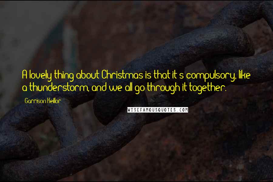 Garrison Keillor Quotes: A lovely thing about Christmas is that it's compulsory, like a thunderstorm, and we all go through it together.