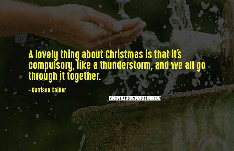 Garrison Keillor Quotes: A lovely thing about Christmas is that it's compulsory, like a thunderstorm, and we all go through it together.