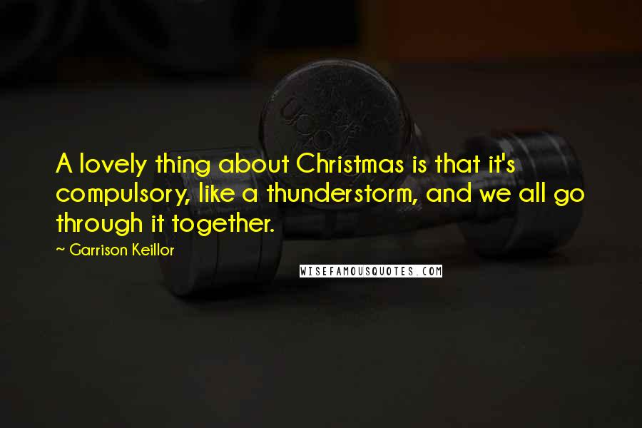 Garrison Keillor Quotes: A lovely thing about Christmas is that it's compulsory, like a thunderstorm, and we all go through it together.