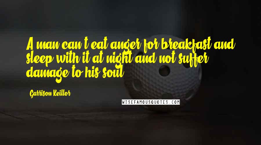 Garrison Keillor Quotes: A man can't eat anger for breakfast and sleep with it at night and not suffer damage to his soul.