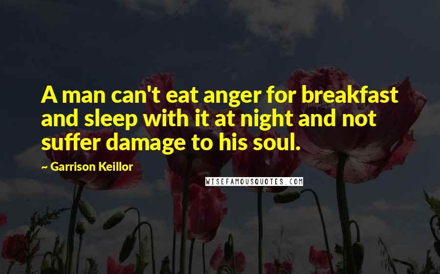 Garrison Keillor Quotes: A man can't eat anger for breakfast and sleep with it at night and not suffer damage to his soul.