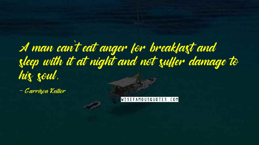 Garrison Keillor Quotes: A man can't eat anger for breakfast and sleep with it at night and not suffer damage to his soul.