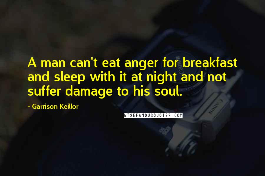 Garrison Keillor Quotes: A man can't eat anger for breakfast and sleep with it at night and not suffer damage to his soul.