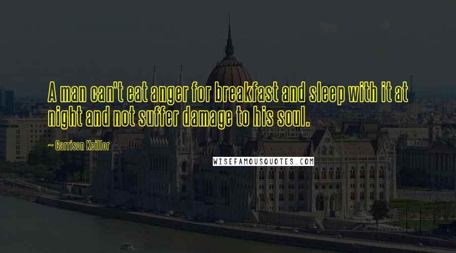 Garrison Keillor Quotes: A man can't eat anger for breakfast and sleep with it at night and not suffer damage to his soul.