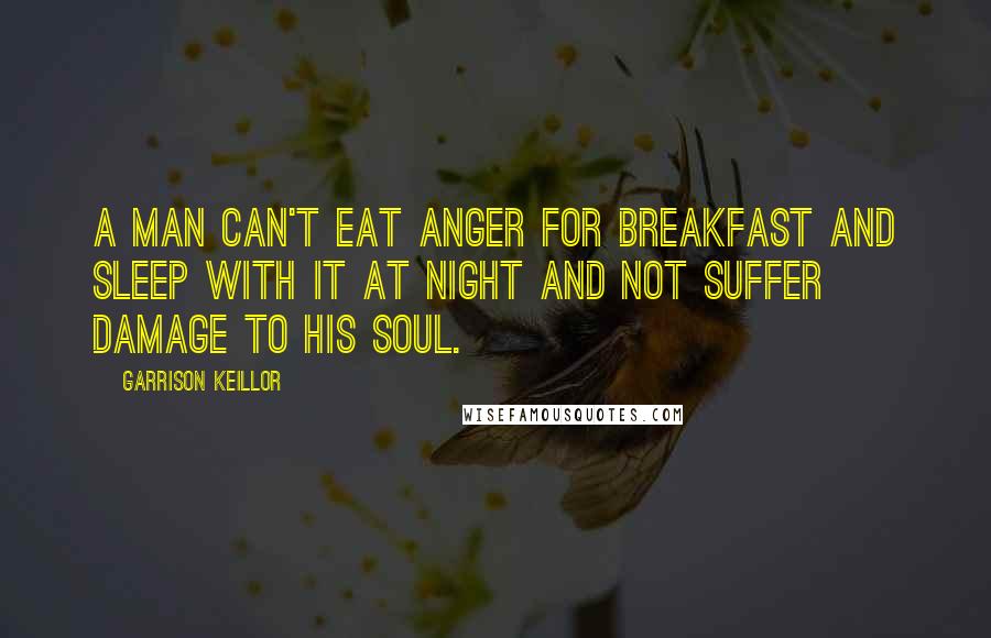 Garrison Keillor Quotes: A man can't eat anger for breakfast and sleep with it at night and not suffer damage to his soul.