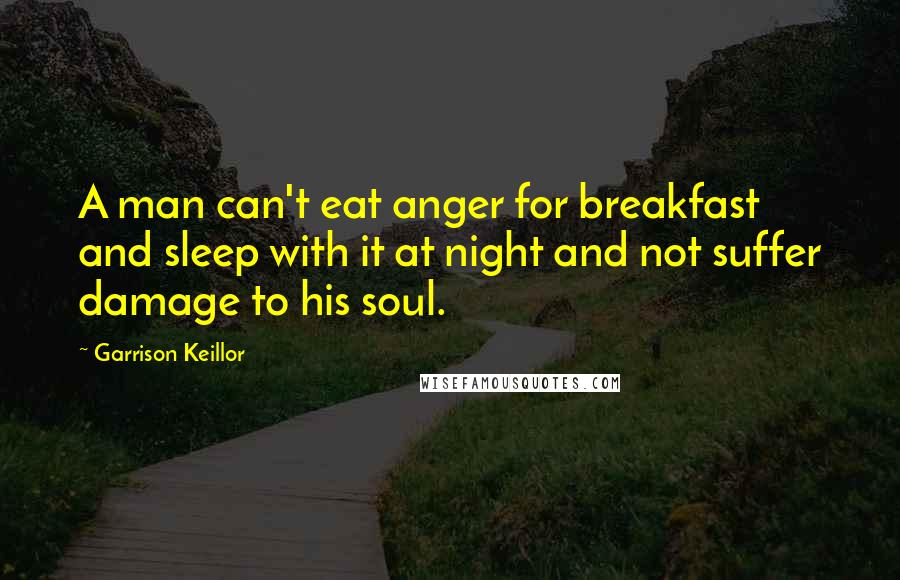 Garrison Keillor Quotes: A man can't eat anger for breakfast and sleep with it at night and not suffer damage to his soul.