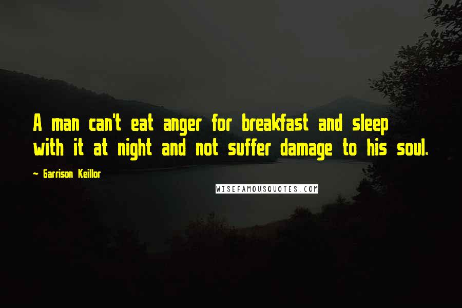 Garrison Keillor Quotes: A man can't eat anger for breakfast and sleep with it at night and not suffer damage to his soul.