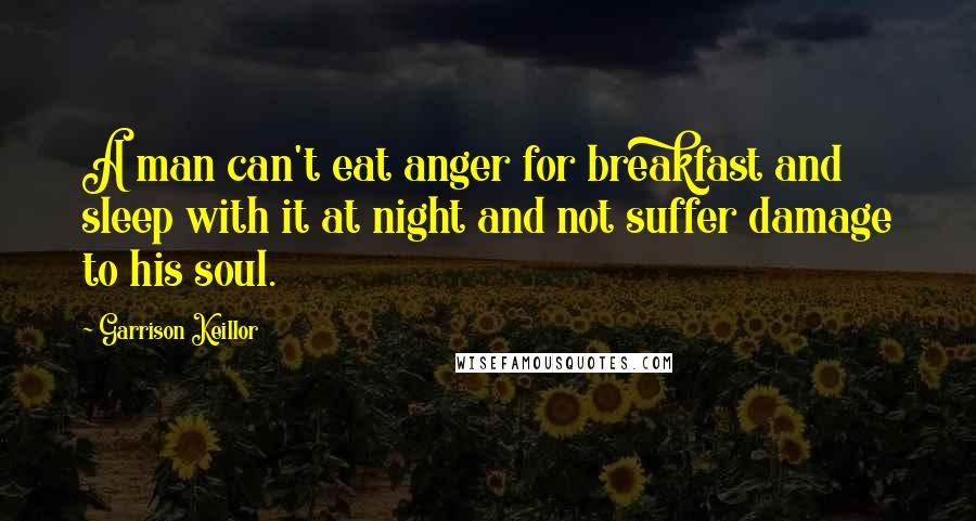 Garrison Keillor Quotes: A man can't eat anger for breakfast and sleep with it at night and not suffer damage to his soul.