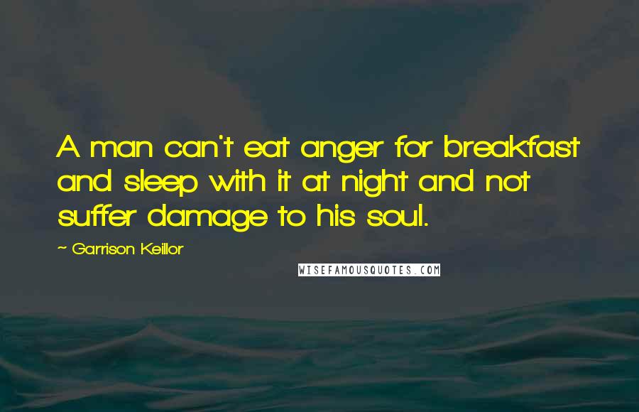 Garrison Keillor Quotes: A man can't eat anger for breakfast and sleep with it at night and not suffer damage to his soul.