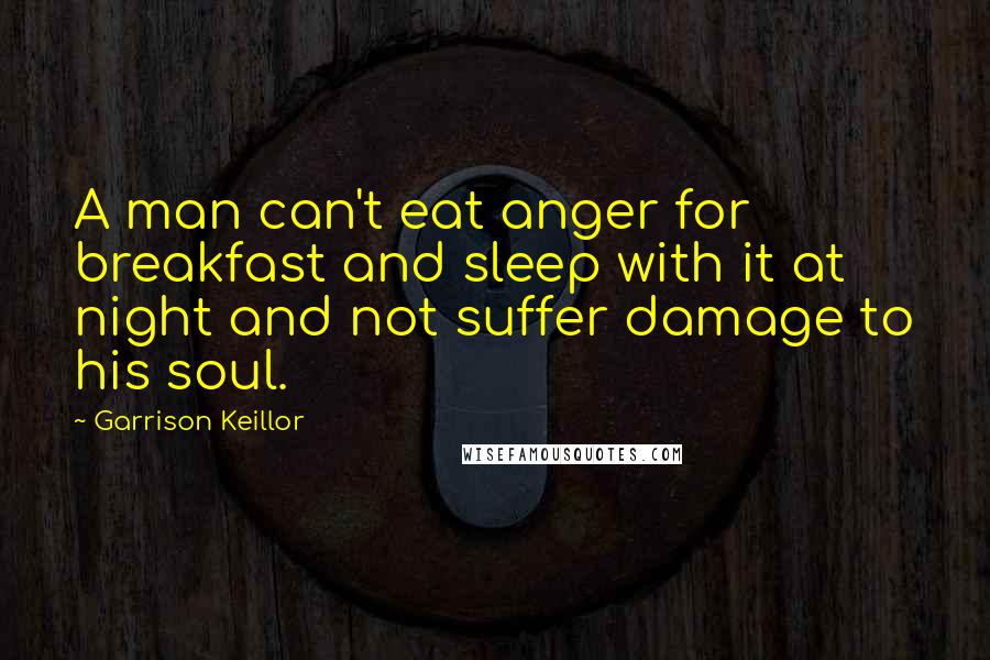 Garrison Keillor Quotes: A man can't eat anger for breakfast and sleep with it at night and not suffer damage to his soul.