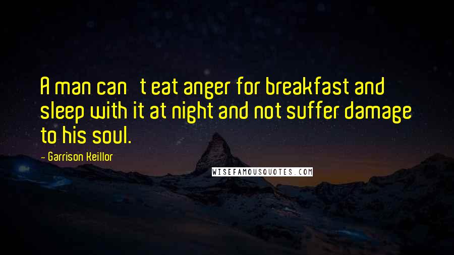 Garrison Keillor Quotes: A man can't eat anger for breakfast and sleep with it at night and not suffer damage to his soul.
