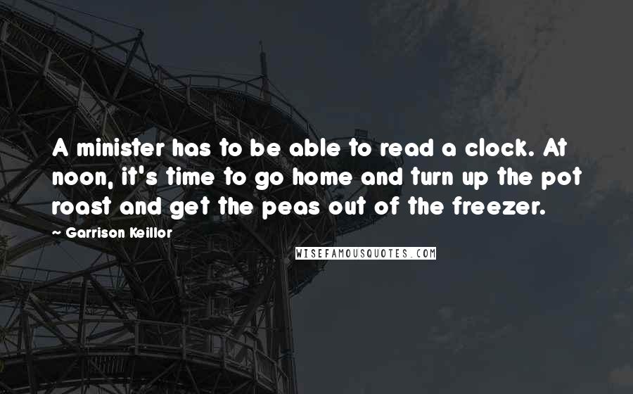 Garrison Keillor Quotes: A minister has to be able to read a clock. At noon, it's time to go home and turn up the pot roast and get the peas out of the freezer.