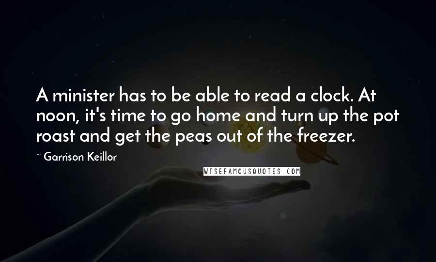 Garrison Keillor Quotes: A minister has to be able to read a clock. At noon, it's time to go home and turn up the pot roast and get the peas out of the freezer.