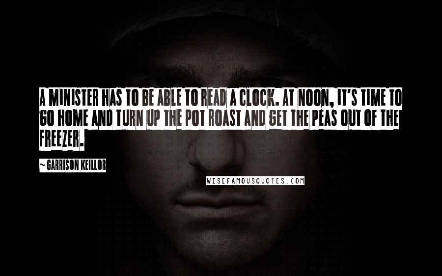 Garrison Keillor Quotes: A minister has to be able to read a clock. At noon, it's time to go home and turn up the pot roast and get the peas out of the freezer.