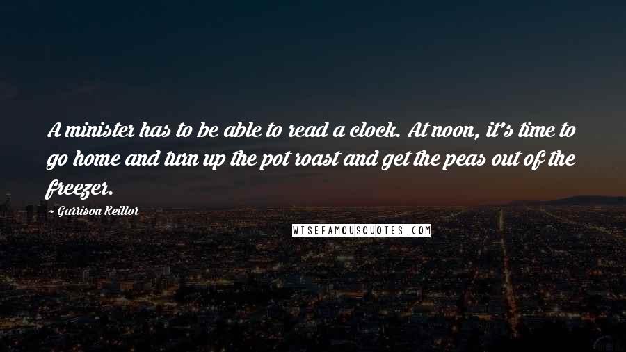 Garrison Keillor Quotes: A minister has to be able to read a clock. At noon, it's time to go home and turn up the pot roast and get the peas out of the freezer.