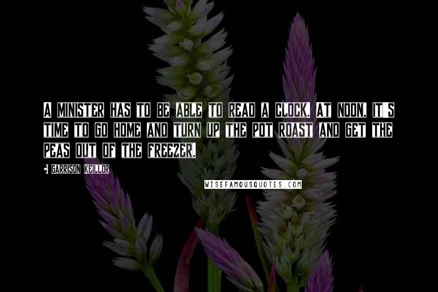 Garrison Keillor Quotes: A minister has to be able to read a clock. At noon, it's time to go home and turn up the pot roast and get the peas out of the freezer.
