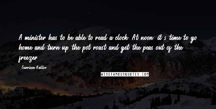 Garrison Keillor Quotes: A minister has to be able to read a clock. At noon, it's time to go home and turn up the pot roast and get the peas out of the freezer.